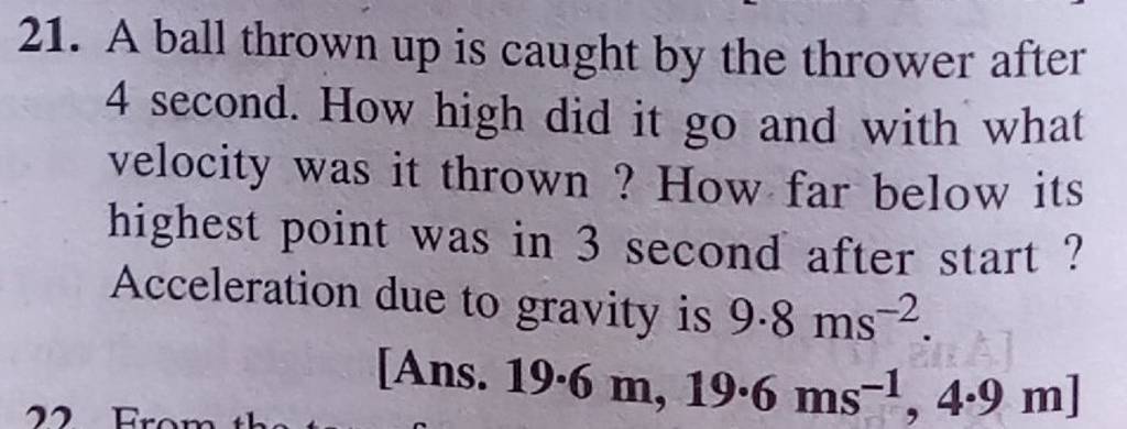 21. A ball thrown up is caught by the thrower after 4 second. How high di..