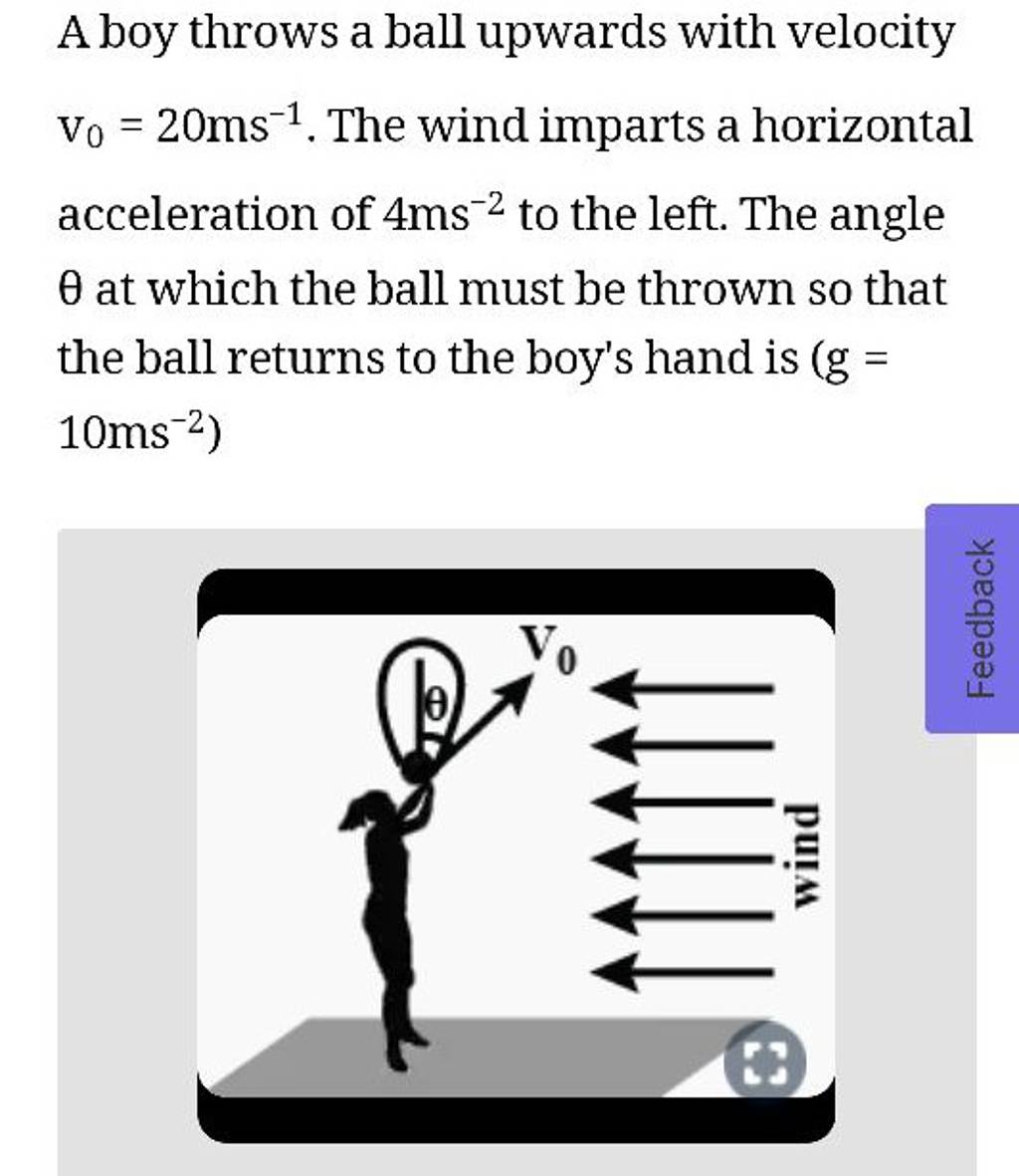 A boy throws a ball upwards with velocity v0 =20 ms−1. The wind imparts a..