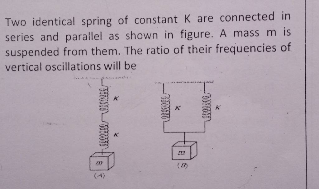 Two identical spring of constant K are connected in series and parallel a..