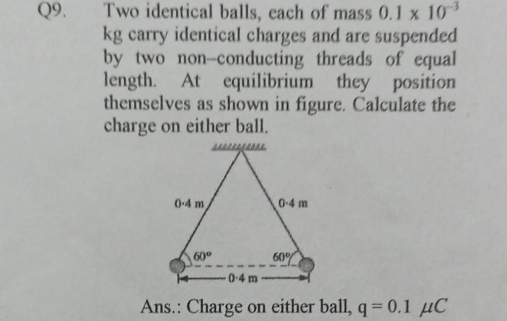 Q9. Two identical balls, each of mass 0.1×10−3 kg carry identical charges..