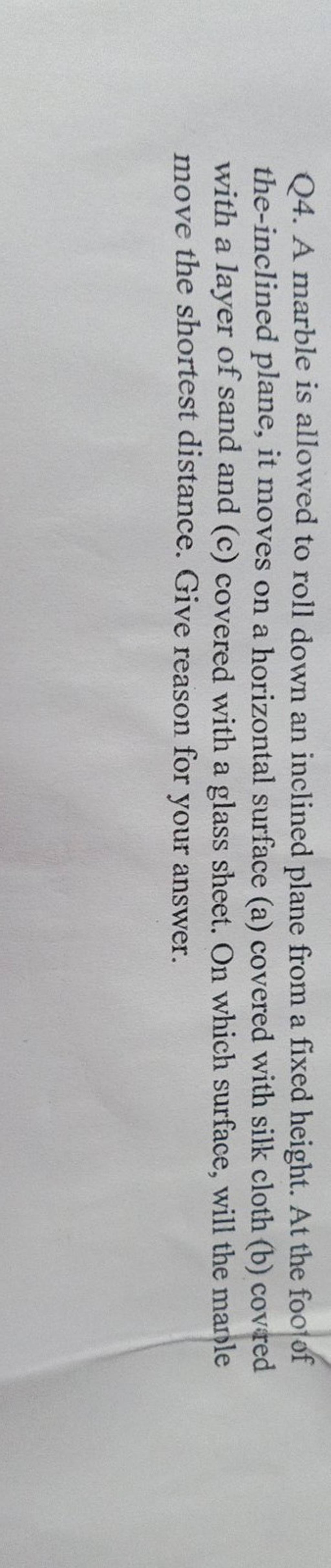 Q4. A marble is allowed to roll down an inclined plane from a fixed heigh..
