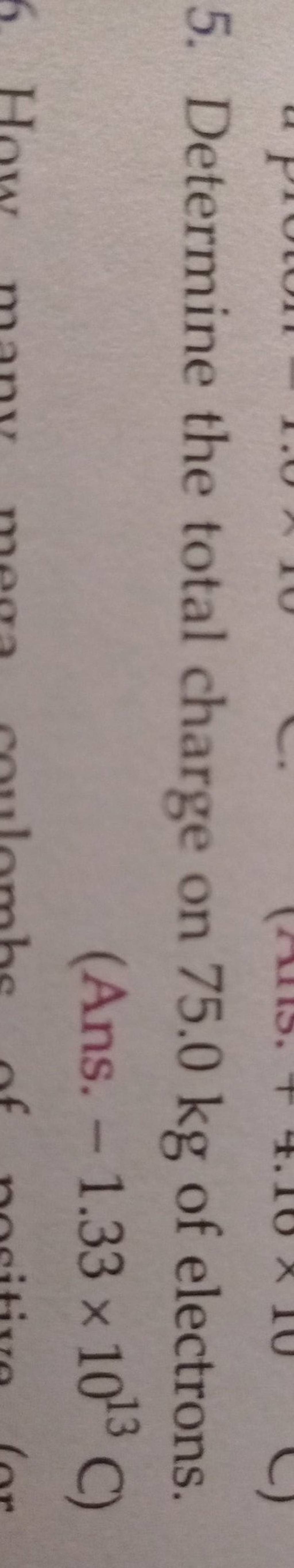 5. Determine the total charge on 75.0 kg of electrons. (Ans. −1.33×1013C..