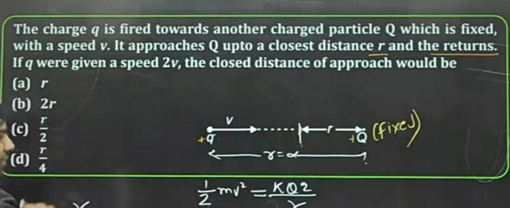 The charge q is fired towards another charged particle Q which is fixed,