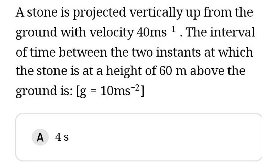 A stone is projected vertically up from the ground with velocity 40 ms