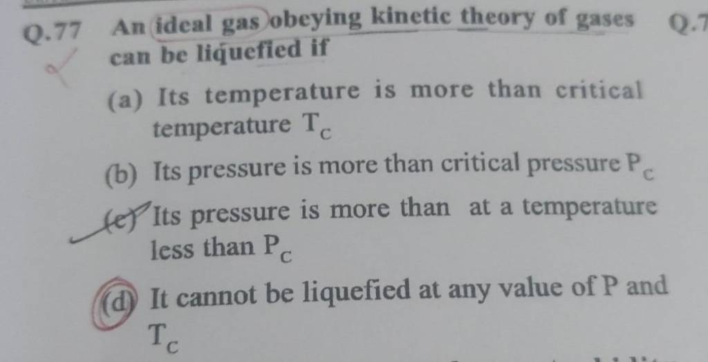 Q.77 An ideal gas obeying theory of gases can be liquefied if..