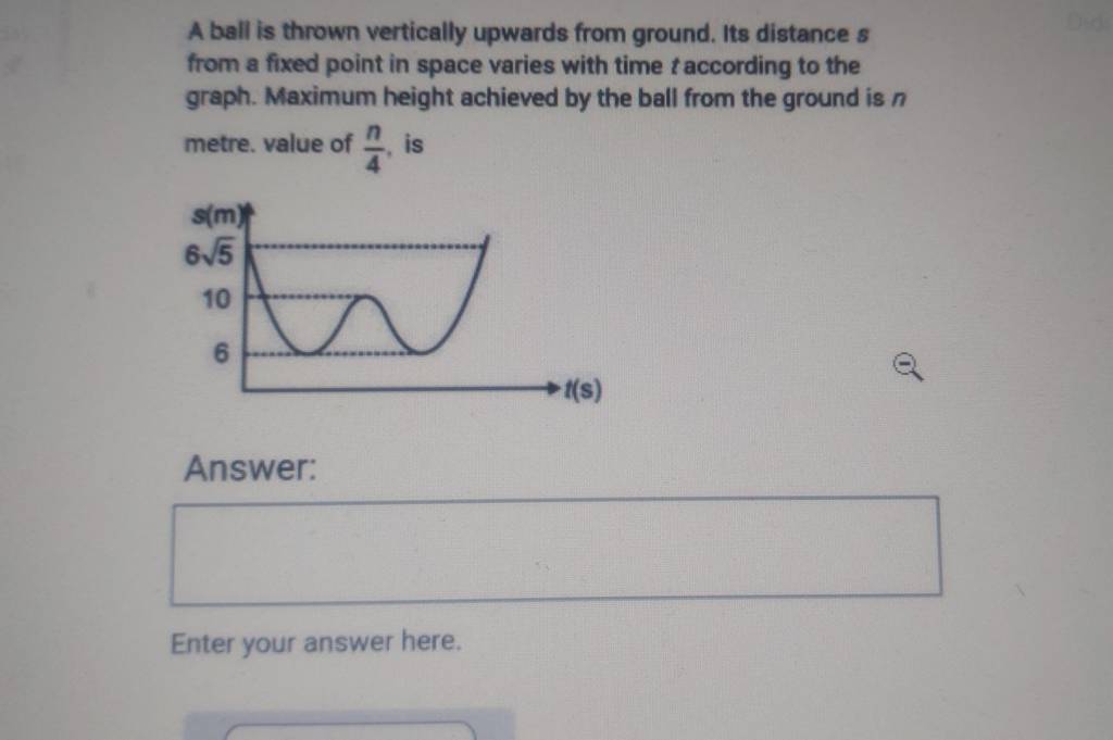 A ball is thrown vertically upwards from ground. Its distance s from a fi..