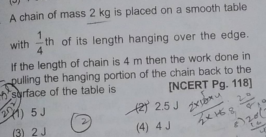 A chain of mass 2 kg is placed on a smooth table with 41 th of its lengt..