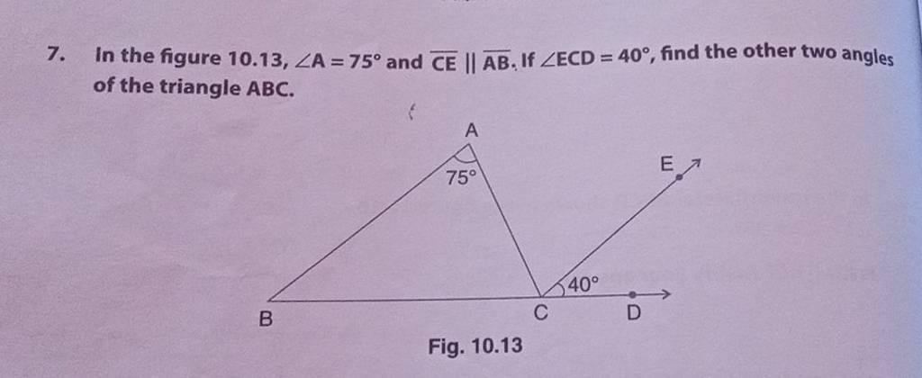 7. In the figure 10.13,∠A=75∘ and CE∥AB. If ∠ECD=40∘, find the other two