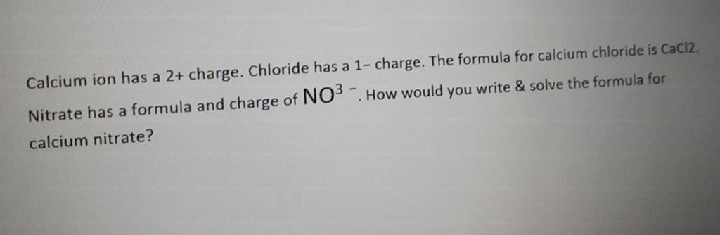 Calcium ion has a 2+ charge. Chloride has a 1 - charge. The formula fo