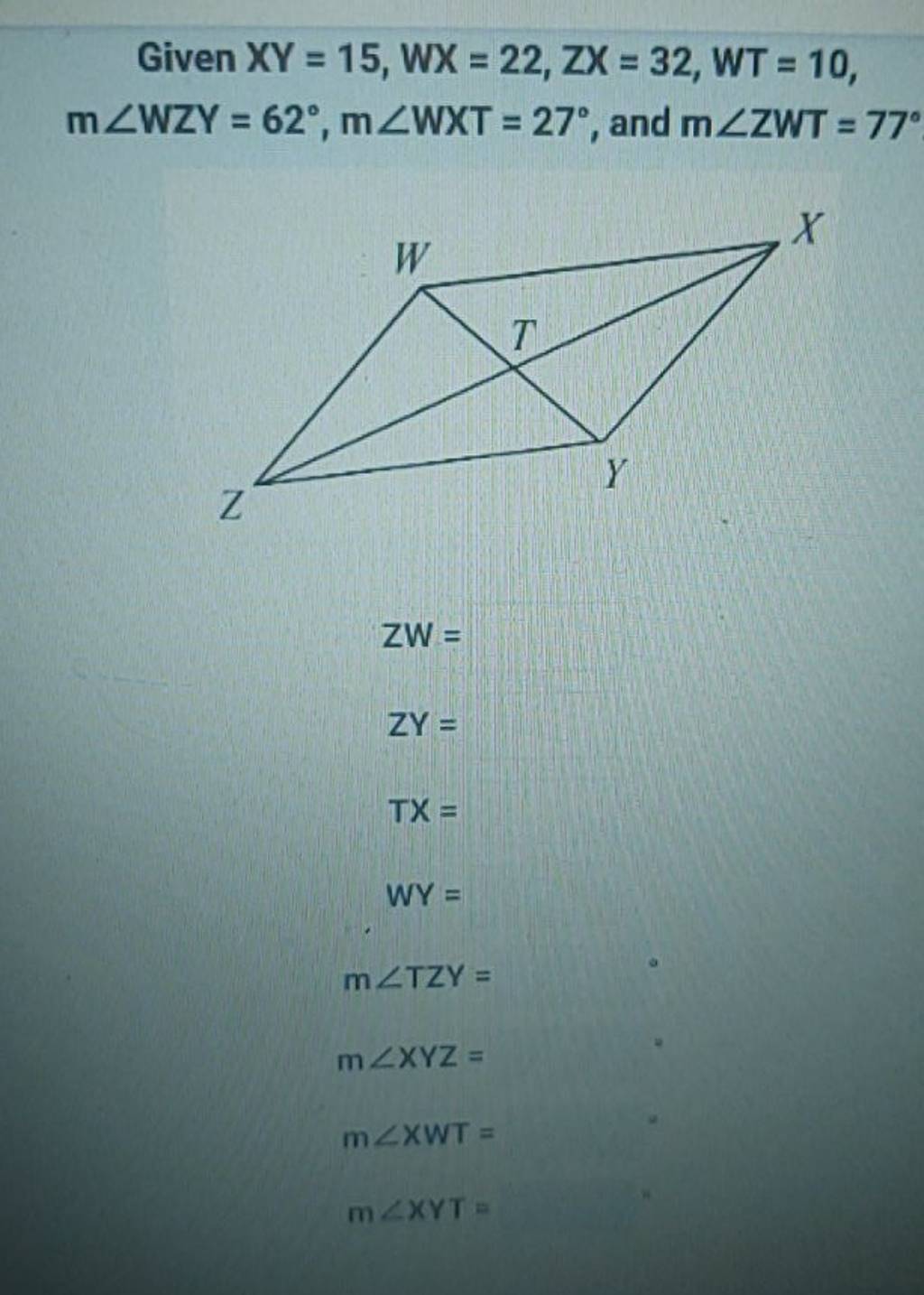 Given XY=15,WX=22,ZX=32,WT=10, m∠WY=62∘,m∠WXT=27∘, and m∠ZWT=77∘
ZW=ZY