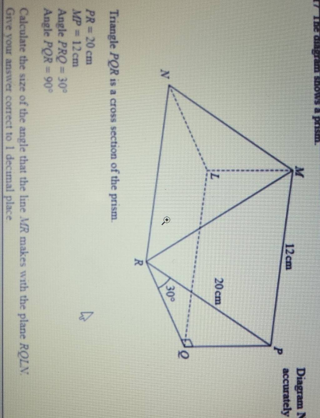 Triangle PQR is a cross section of the prism. PR=20 cmMP=12 cm Angle PRQ..