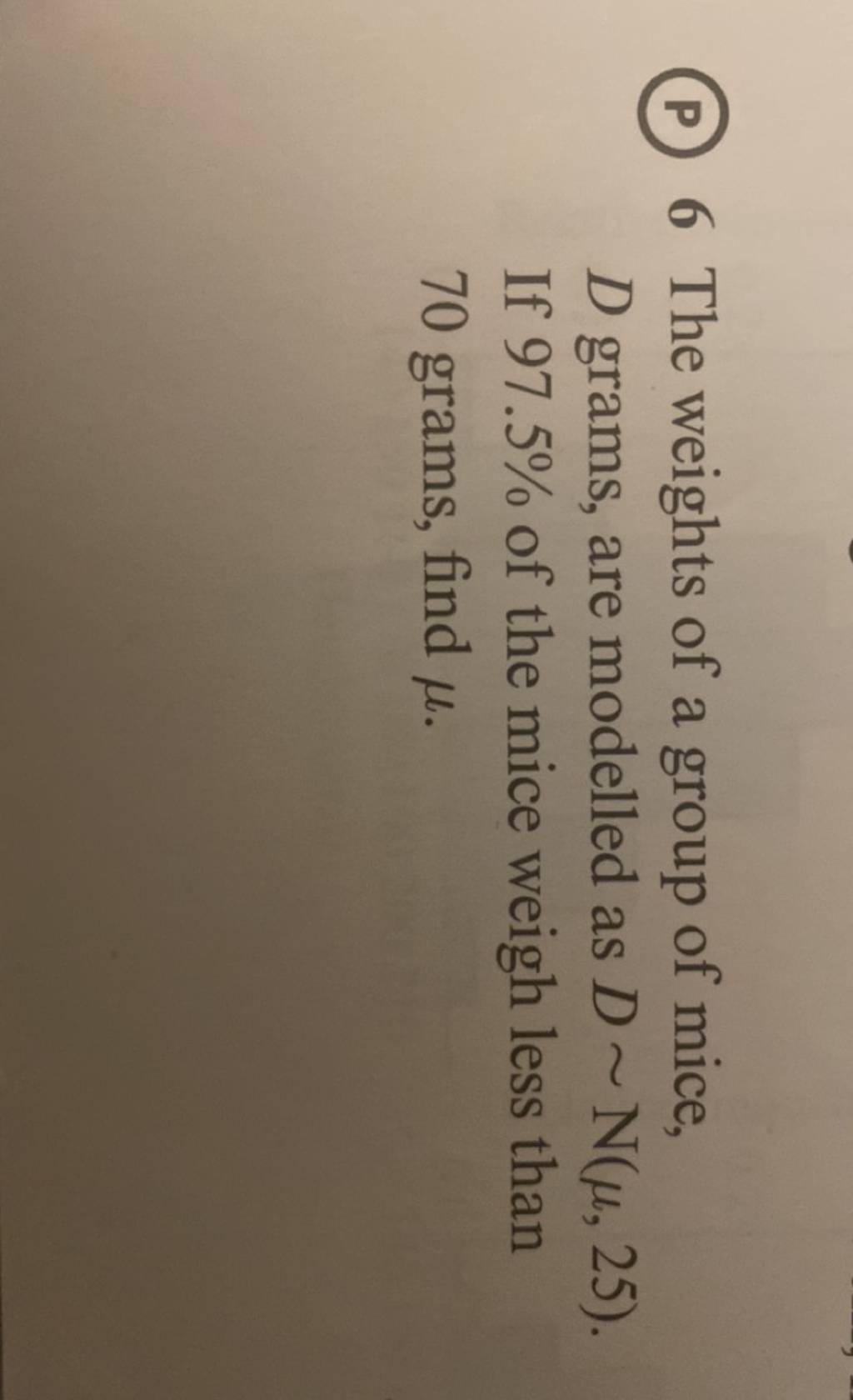 (P) 6 The weights of a group of mice, D grams, are modelled as D∼N(μ,25)...