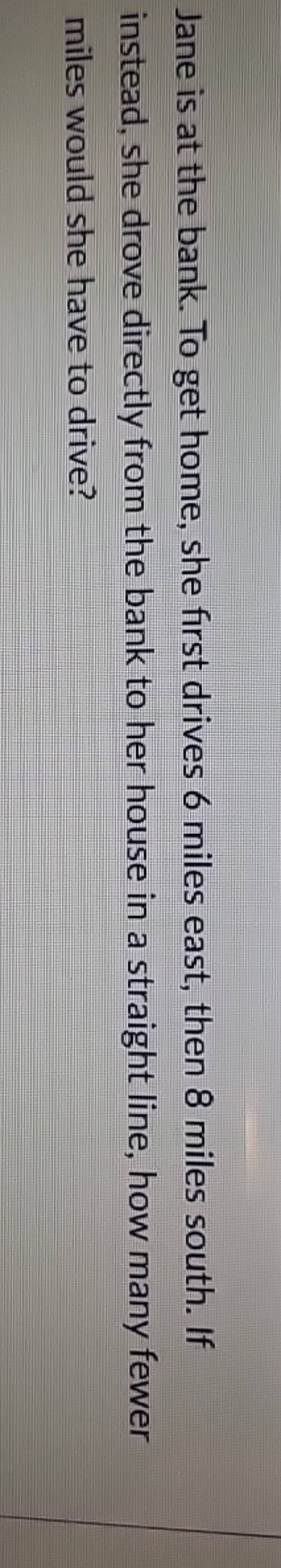 Jane is at the bank. To get home, she first drives 6 miles east, then 8 m..