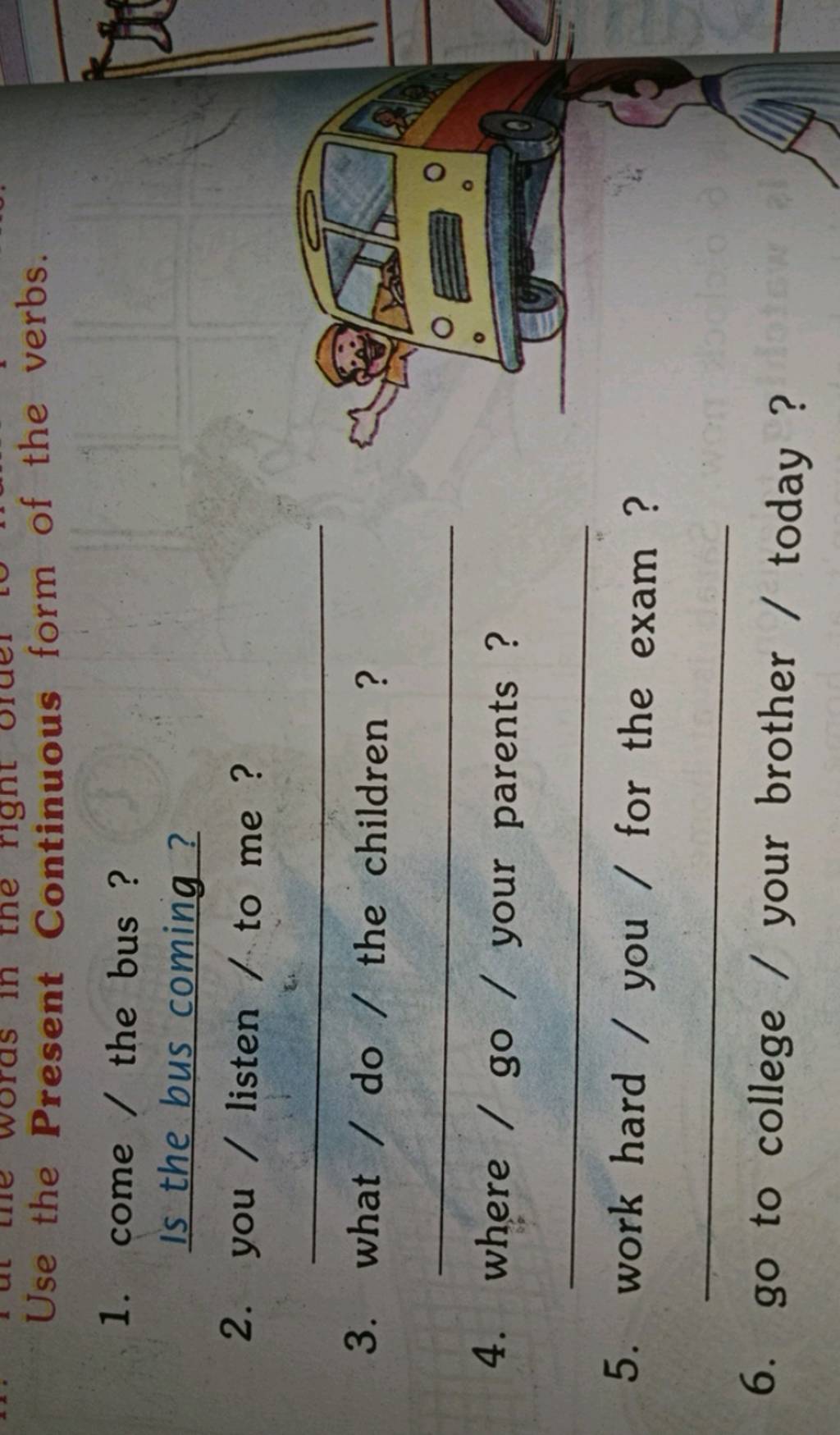 Use the Present Continuous form of the verbs. 1. come / the bus ? Is the