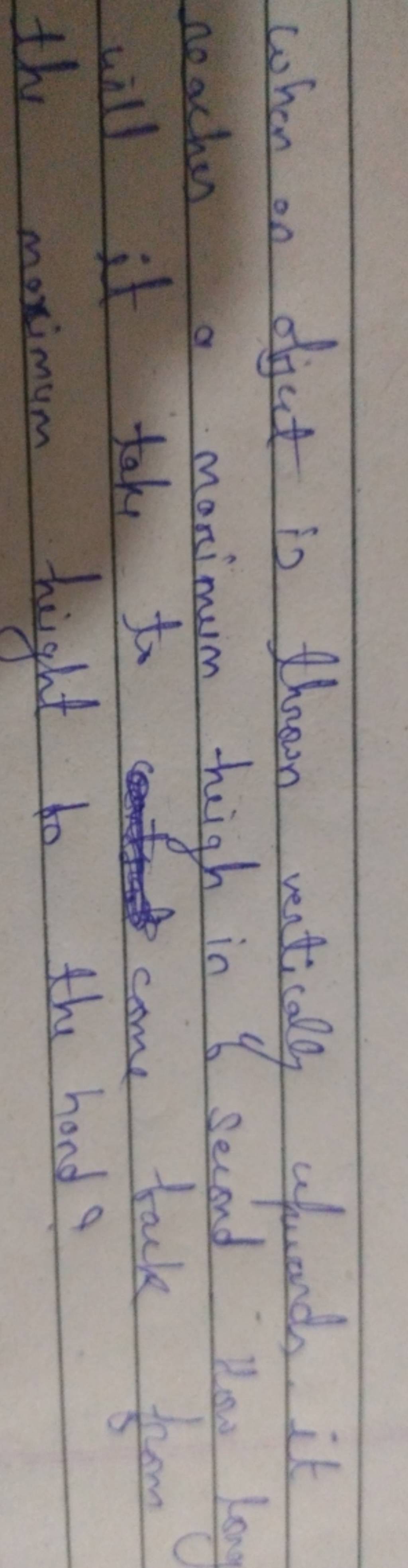 When on object is thrown vertically upwards. it reaches a maximum high in..