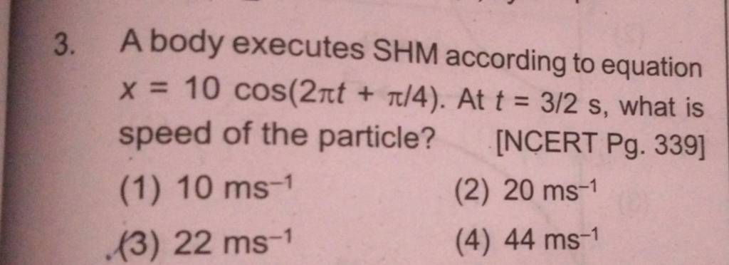 A body executes SHM according to equation x=10cos(2πt+π/4). At t=3/2 s, w..